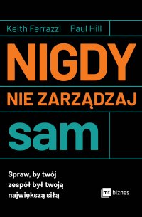Nigdy nie zarządzaj sam. Spraw, by twój zespół był twoją największą siłą - Keith Ferrazzi, Opracowanie  zbiorowe , Paul Hill