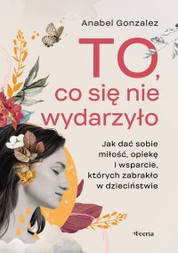To, co się nie wydarzyło. Jak dać sobie miłość, opiekę i wsparcie, których zabrakło w dzieciństwie - Anabel Gonzalez, Marianna Kos