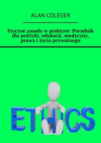 Etyczne zasady w praktyce: Poradnik dla polityki, edukacji, medycyny, prawa i życia prywatnego - Alan Coleger
