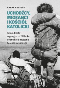 Uchodźcy, migranci i Kościół katolicki.  Polska debata migracyjna po 2015 roku w kontekście nauczania Kościoła katolickiego - Rafał Cekiera