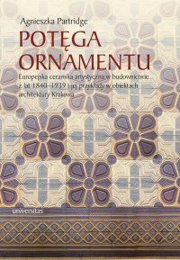 Potęga ornamentu. Europejska ceramika artystyczna w budownictwie z lat 1840-1939 i jej przykłady w obiektach architektury Krakowa - Agnieszka Partridge