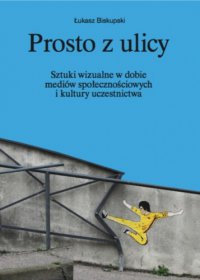 Prosto z ulicy. Sztuki wizualne w dobie mediów społecznościowych i kultury uczestnictwa - Łukasz Biskupski