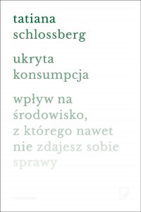 Ukryta konsumpcja. Wpływ na środowisko, z którego nawet nie zdajesz sobie sprawy - Anna Halbersztat, Tatiana Schlossberg