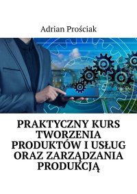 Praktyczny kurs tworzenia produktów i usług oraz zarządzania produkcją - Adrian Prościak