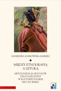 Między etnografią a sztuką. Mitologizacja Hucułów i Huculszczyzny w kulturze polskej XIX i XX wieku - Agnieszka Jankowska-Marzec