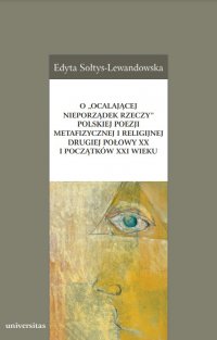 O „ocalającej nieporządek rzeczy” polskiej poezji metafizycznej i religijnej drugiej połowy XX i początków XXI wieku - Edyta Sołtys-Lewandowska