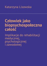 Człowiek jako biopsychospołeczna całość — implikacje do rehabilitacji medycznej, psychologicznej i zawodowej - Katarzyna Lisowska