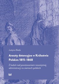 Areszty detencyjne w Królestwie Polskim 1815–1868. Z badań nad powstawaniem nowożytnej administracji na ziemiach polskich - Justyna Bieda