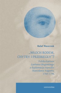 „Włoch rodem, chytry i przebiegły”? Polska kariera Gaetana Ghigiottiego a dyplomacja rzymska Stanisława Augusta, 1760–1796 - Rafał Waszczuk