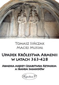 Upadek Królestwa Armenii w latach 363-428. Armenia między Cesarstwem Rzymskim a Iranem Sasanidów - Maciej Musiał, Tomasz Sińczak