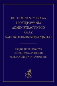 Determinanty prawa i postępowania administracyjnego oraz sądowoadministracyjnego. Księga Jubileuszowa dedykowana profesor Aleksandrze Wiktorowskiej - 