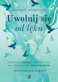Uwolnij się od lęku. Jak pokonać niepokój i negatywne myśli, aby odzyskać spokój i cieszyć się życiem - 