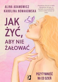 Jak żyć, aby nie żałować. Pozytywność na co dzień - Karolina Nowakowska, Alina Adamowicz