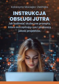 Instrukcja Obsługi Jutra. Jak budować skuteczne prompty, które oszczędzają czas i podnoszą jakość projektów - Katarzyna Maciejko-Zielińska 